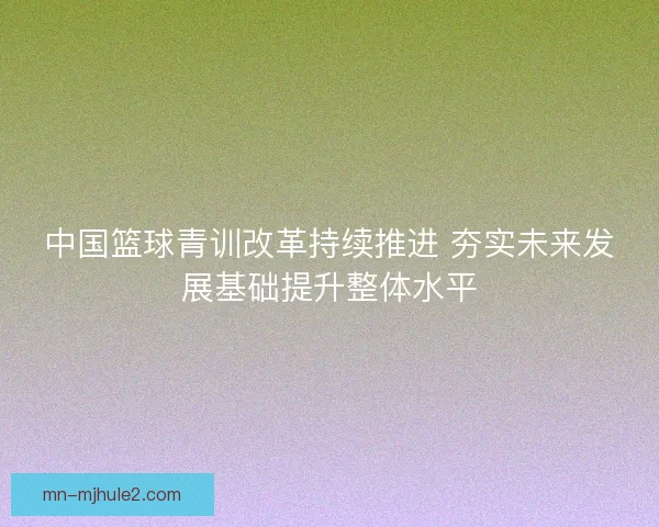 中国篮球青训改革持续推进 夯实未来发展基础提升整体水平