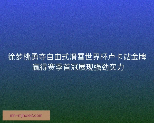 徐梦桃勇夺自由式滑雪世界杯卢卡站金牌 赢得赛季首冠展现强劲实力