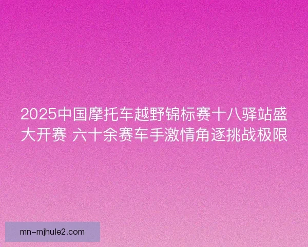 2025中国摩托车越野锦标赛十八驿站盛大开赛 六十余赛车手激情角逐挑战极限